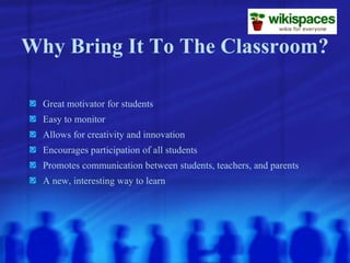 Why Bring It To The Classroom? Great motivator for students Easy to monitor Allows for creativity and innovation Encourages participation of all students Promotes communication between students, teachers, and parents A new, interesting way to learn 