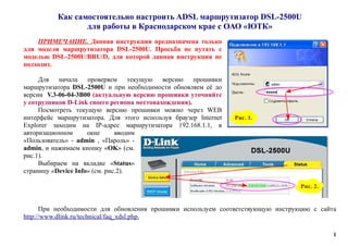 Как самостоятельно настроить ADSL маршрутизатор DSL-2500U
для работы в Краснодарском крае с ОАО «ЮТК»
ПРИМЕЧАНИЕ. Данная инструкция предназначена только
для модели маршрутизатора DSL-2500U. Просьба не путать с
моделью DSL-2500U/BRU/D, для которой данная инструкция не
подходит.
Для начала проверяем текущую версию прошивки
маршрутизатора DSL-2500U и при необходимости обновляем её до
версии V.3-06-04-3B00 (актуальную версию прошивки уточняйте
у сотрудников D-Link своего региона местонахождения).
Посмотреть текущую версию прошивки можно через WEB
интерфейс маршрутизатора. Для этого используя браузер Internet
Explorer заходим на IP-адрес маршрутизатора 192.168.1.1, в
авторизационном окне вводим
«Пользователь» - admin , «Пароль» -
admin, и нажимаем кнопку «OK» (см.
рис.1).
Выбираем на вкладке «Status»
страницу «Device Info» (см. рис.2).
При необходимости для обновления прошивки используем соответствующую инструкцию с сайта
http://www.dlink.ru/technical/faq_xdsl.php.
1
Рис. 2.
Рис. 1.
 
