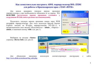 Как самостоятельно настроить ADSL маршрутизатор DSL-2520U
для работы в Краснодарском крае с ОАО «ЮТК»
Для начала проверяем текущую версию прошивки
маршрутизатора и при необходимости обновляем её до версии V.3-
06-04-3B00 (актуальную версию прошивки уточняйте у
сотрудников D-Link своего региона местонахождения).
Посмотреть текущую версию прошивки можно через WEB
интерфейс маршрутизатора. Для этого используя браузер Internet
Explorer заходим на IP-адрес маршрутизатора 192.168.1.1, в
авторизационном окне вводим «Пользователь» - admin , «Пароль» -
admin, и нажимаем кнопку «OK» (см. рис.1).
Выбираем на вкладке «Status»
страницу «Device Info» (см. рис.2):
Для обновления прошивки используем соответствующую инструкцию с сайта
http://www.dlink.ru/technical/faq_xdsl.php.
1
Рис. 2.
Рис. 1.
 