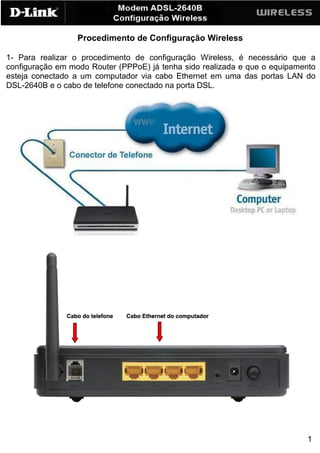 Procedimento de Configuração Wireless

1- Para realizar o procedimento de configuração Wireless, é necessário que a
configuração em modo Router (PPPoE) já tenha sido realizada e que o equipamento
esteja conectado a um computador via cabo Ethernet em uma das portas LAN do
DSL-2640B e o cabo de telefone conectado na porta DSL.




                                                                            1
 