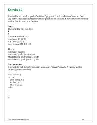 Exercise 1.3

You will write a student grades database program. It will read data of students from a
file and will let the user perform various operations on the data. You will have to store the
student data in an array of objects.

Input:
The input file will look like:
4
3
Hassan Khan 99 87 90
Sara Nazir 90 98 99
Ali Zaidi 55 43 0
Raza Ahmad 100 100 100

That is:
number of students
number of grades (per student)
Student name grade grade ... grade
Student name grade grade ... grade

Data structure:
You will store all the information in an array of student objects. You may use the
following class definition:

class student {
private:
   char name[30];
   int lab[10];
   float average;
public:
.
.
.
};




Data Structures Lab Handouts                                                           18
 