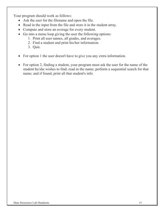 Your program should work as follows:
  x Ask the user for the filename and open the file.
  x Read in the input from the file and store it in the student array.
  x Compute and store an average for every student.
  x Go into a menu loop giving the user the following options:
        1. Print all user names, all grades, and averages.
        2. Find a student and print his/her information.
        3. Quit.

   x For option 1 the user doesn't have to give you any extra information.

   x For option 2, finding a student, your program must ask the user for the name of the
     student he/she wishes to find; read in the name; perform a sequential search for that
     name; and if found, print all that student's info.




Data Structures Lab Handouts                                                       19
 