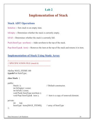 Lab 2
                               Implementation of Stack

Stack ADT Operations
Initialize -- Sets stack to an empty state.

IsEmpty -- Determines whether the stack is currently empty.

IsFull -- Determines whether the stack is currently full.

Push (ItemType newItem) -- Adds newItem to the top of the stack.

Pop (ItemType item) -- Removes the item at the top of the stack and returns it in item.


Implementation of Stack Using Static Array
//----------------------------------------------------------
// SPECIFICATION FILE (stack.h)
//----------------------------------------------------------

#define MAX_ITEMS 100
typedef int ItemType;

class Stack {

public:
      Stack ( );                                      // Default constructor.
      int IsEmpty( ) const;
      int IsFull( ) const;
      void Push( ItemType newItem );
      void Pop( ItemType item );                     // item is a copy of removed element.

private:
       int   top;
       ItemType items[MAX_ITEMS];                     // array of ItemType
};


Data Structures Lab Handouts                                                                  20
 