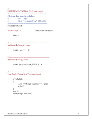 //-------------------------------------------------------
// IMPLEMENTATION FILE (stack.cpp)
//------------------------------------------------------
// Private data members of class:
//              int top;
//              ItemType items[MAX_ITEMS];
//-------------------------------------------------------
#include “stack.h”

Stack::Stack ( )                      // Default Constructor
{
      top = -1;
}

//----------------------------------------------------------
int Stack::IsEmpty( ) const
{
        return ( top == -1 );
}

//----------------------------------------------------------
int Stack::IsFull( ) const
{
        return ( top == MAX_ITEMS-1 );
}

//----------------------------------------------------------
void Stack::Push ( ItemType newItem )
{
        if (IsFull())
        {
                cout  “Stack Overflow”  endl;
                exit(1);
        }
        top++;
        items[top] = newItem;
}




Data Structures Lab Handouts                                   21
 