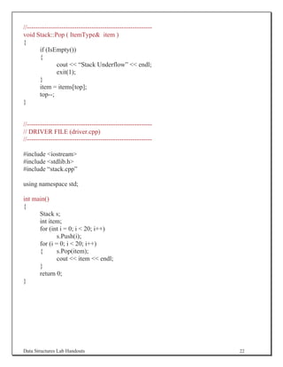 //----------------------------------------------------------
void Stack::Pop ( ItemType item )
{
        if (IsEmpty())
        {
                cout  “Stack Underflow”  endl;
                exit(1);
        }
        item = items[top];
        top--;
}


//----------------------------------------------------------
// DRIVER FILE (driver.cpp)
//----------------------------------------------------------

#include iostream
#include stdlib.h
#include “stack.cpp”

using namespace std;

int main()
{
      Stack s;
      int item;
      for (int i = 0; i  20; i++)
              s.Push(i);
      for (i = 0; i  20; i++)
      {       s.Pop(item);
              cout  item  endl;
      }
      return 0;
}




Data Structures Lab Handouts                                   22
 
