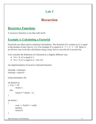 Lab 3

                                        Recursion

Recursive Functions
A recursive function is one that calls itself.


Example 1: Calculating a Factorial
Factorials are often used in statistical calculations. The factorial of n, written as n! is equal
to the product of n(n-1)(n-2)...(1). For example 4! is equal to 4 × 3 × 2 × 1 = 24. There is
an obvious way to do this calculation using a loop, but we can also do it recursively.

Let's consider the definition of a factorial in a slightly different way:
   x if n = 0, n! is equal to 1.
   x if n  0, n! is equal to n × ((n-1)!)

An implementation of recursive factorial function

#include iostream
#include conio.h

using namespace std;

int fact(int n)
{ if (n == 0)
          return 1;
  else
          return n * fact(n - 1);
}

int main( )
{
        cout  fact(5)  endl;
        getch();
        return 0;
}

Data Structures Lab Handouts                                                             27
 