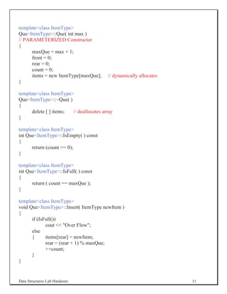 templateclass ItemType
QueItemType::Que( int max )
// PARAMETERIZED Constructor
{
      maxQue = max + 1;
      front = 0;
      rear = 0;
      count = 0;
      items = new ItemType[maxQue];      // dynamically allocates
}

templateclass ItemType
QueItemType::~Que( )
{
      delete [ ] items; // deallocates array
}

templateclass ItemType
int QueItemType::IsEmpty( ) const
{
      return (count == 0);
}

templateclass ItemType
int QueItemType::IsFull( ) const
{
      return ( count == maxQue );
}

templateclass ItemType
void QueItemType::Insert( ItemType newItem )
{
      if (IsFull())
             cout  Over Flow;
      else
      {      items[rear] = newItem;
             rear = (rear + 1) % maxQue;
             ++count;
      }
}


Data Structures Lab Handouts                                        33
 
