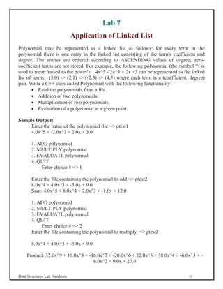 Lab 7
                               Application of Linked List
Polynomial may be represented as a linked list as follows: for every term in the
polynomial there is one entry in the linked list consisting of the term's coefficient and
degree. The entries are ordered according to ASCENDING values of degree; zero-
coefficient terms are not stored. For example, the following polynomial (the symbol '^' is
used to mean 'raised to the power'): 4x^5 - 2x^3 + 2x +3 can be represented as the linked
list of terms: (3,0) - (2,1) - (-2,3) - (4,5) where each term is a (coefficient, degree)
pair. Write a C++ class called Polynomial with the following functionality:
       x Read the polynomials from a file.
       x Addition of two polynomials.
       x Multiplication of two polynomials.
       x Evaluation of a polynomial at a given point.

Sample Output:
    Enter the name of the polynomial file = ptest1
    4.0x^5 + -2.0x^3 + 2.0x + 3.0

       1. ADD polynomial
       2. MULTIPLY polynomial
       3. EVALUATE polynomial
       4. QUIT
            Enter choice # = 1

       Enter the file containing the polynomial to add = ptest2
       8.0x^4 + 4.0x^3 + -3.0x + 9.0
       Sum: 4.0x^5 + 8.0x^4 + 2.0x^3 + -1.0x + 12.0

       1. ADD polynomial
       2. MULTIPLY polynomial
       3. EVALUATE polynomial
       4. QUIT
            Enter choice # = 2
       Enter the file containing the polynomial to multiply = ptest2

       8.0x^4 + 4.0x^3 + -3.0x + 9.0

    Product: 32.0x^9 + 16.0x^8 + -16.0x^7 + -20.0x^6 + 52.0x^5 + 38.0x^4 + -6.0x^3 + -
                                   6.0x^2 + 9.0x + 27.0

Data Structures Lab Handouts                                                       41
 