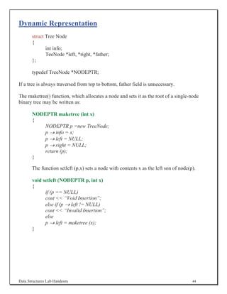 Dynamic Representation
       struct Tree Node
       {
              int info;
              TeeNode *left, *right, *father;
       };

       typedef TreeNode *NODEPTR;

If a tree is always traversed from top to bottom, father field is unnecessary.

The maketree() function, which allocates a node and sets it as the root of a single-node
binary tree may be written as:

       NODEPTR maketree (int x)
       {
           NODEPTR p =new TreeNode;
           p o info = x;
           p o left = NULL;
           p o right = NULL;
           return (p);
       }

       The function setleft (p,x) sets a node with contents x as the left son of node(p).

       void setleft (NODEPTR p, int x)
       {
             if (p == NULL)
             cout  “Void Insertion”;
             else if (p o left != NULL)
             cout  “Invalid Insertion”;
             else
             p o left = maketree (x);
       }




Data Structures Lab Handouts                                                           44
 