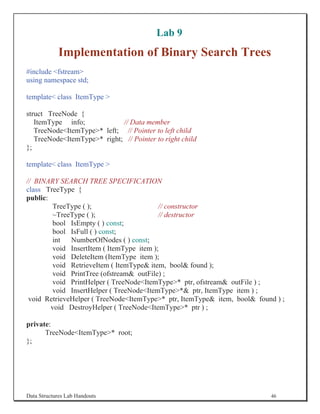 Lab 9
            Implementation of Binary Search Trees
#include fstream
using namespace std;

template class ItemType 

struct TreeNode {
   ItemType info;            // Data member
   TreeNodeItemType* left; // Pointer to left child
   TreeNodeItemType* right; // Pointer to right child
};

template class ItemType 

// BINARY SEARCH TREE SPECIFICATION
class TreeType {
public:
         TreeType ( );                     // constructor
         ~TreeType ( );                    // destructor
        bool IsEmpty ( ) const;
        bool IsFull ( ) const;
         int NumberOfNodes ( ) const;
         void InsertItem ( ItemType item );
         void DeleteItem (ItemType item );
         void RetrieveItem ( ItemType item, bool found );
         void PrintTree (ofstream outFile) ;
        void PrintHelper ( TreeNodeItemType* ptr, ofstream outFile ) ;
        void InsertHelper ( TreeNodeItemType* ptr, ItemType item ) ;
 void RetrieveHelper ( TreeNodeItemType* ptr, ItemType item, bool found ) ;
        void DestroyHelper ( TreeNodeItemType* ptr ) ;

private:
      TreeNodeItemType* root;
};




Data Structures Lab Handouts                                              46
 