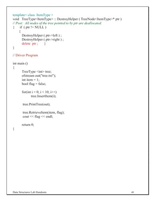 template class ItemType 
void TreeTypeItemType :: DestroyHelper ( TreeNodeItemType* ptr )
// Post: All nodes of the tree pointed to by ptr are deallocated.
{ if ( ptr != NULL )
     {
       DestroyHelper ( ptr-left ) ;
       DestroyHelper ( ptr-right ) ;
       delete ptr ;    }
}

// Driver Program

int main ()
{
      TreeType int tree;
      ofstream out(tree.txt);
      int item = 1;
      bool flag = false;

       for(int i = 0; i  10; i++)
              tree.InsertItem(i);

        tree.PrintTree(out);

        tree.RetrieveItem(item, flag);
        cout  flag  endl;

       return 0;
}




Data Structures Lab Handouts                                           49
 
