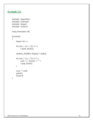 Example 2.2:


     #include algorithm
     #include iostream
     #include deque
     #include conio.h

     using namespace std;

     int main()
     {
          dequeint v;

           for (int i = 0; i  25; i++)
                 v.push_back(i);

           random_shuffle(v.begin(), v.end());

           for (int j = 0; j  25; j++) {
                 cout  v.front()   ;
                 v.pop_front();
           }

           cout  endl;
           getch();
           return 0;
     }




Data Structures Lab Handouts                     58
 