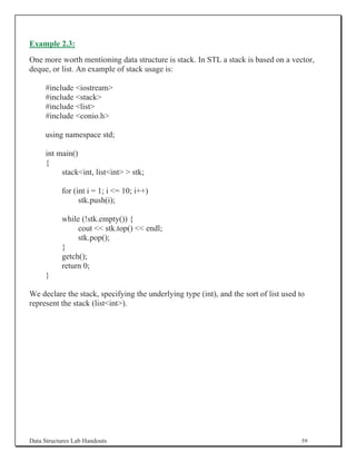 Example 2.3:
One more worth mentioning data structure is stack. In STL a stack is based on a vector,
deque, or list. An example of stack usage is:

     #include iostream
     #include stack
     #include list
     #include conio.h

     using namespace std;

     int main()
     {
          stackint, listint  stk;

           for (int i = 1; i = 10; i++)
                 stk.push(i);

           while (!stk.empty()) {
                cout  stk.top()  endl;
                stk.pop();
           }
           getch();
           return 0;
     }

We declare the stack, specifying the underlying type (int), and the sort of list used to
represent the stack (listint).




Data Structures Lab Handouts                                                           59
 