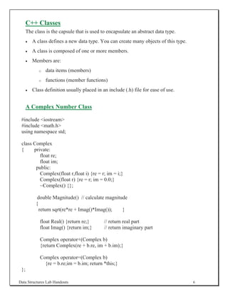 C++ Classes
      The class is the capsule that is used to encapsulate an abstract data type.
      x   A class defines a new data type. You can create many objects of this type.
      x   A class is composed of one or more members.
      x   Members are:
             o   data items (members)
             o   functions (member functions)
      x   Class definition usually placed in an include (.h) file for ease of use.


      A Complex Number Class

 #include iostream
 #include math.h
 using namespace std;

 class Complex
 {     private:
          float re;
          float im;
        public:
          Complex(float r,float i) {re = r; im = i;}
          Complex(float r) {re = r; im = 0.0;}
          ~Complex() {};

            double Magnitude() // calculate magnitude
           {
             return sqrt(re*re + Imag()*Imag());   }

             float Real() {return re;}        // return real part
             float Imag() {return im;}        // return imaginary part

             Complex operator+(Complex b)
             {return Complex(re + b.re, im + b.im);}

             Complex operator=(Complex b)
               {re = b.re;im = b.im; return *this;}
 };

Data Structures Lab Handouts                                                           6
 