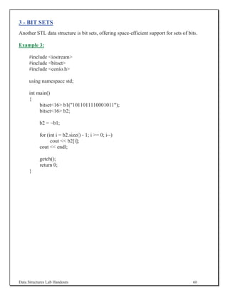 3 - BIT SETS
Another STL data structure is bit sets, offering space-efficient support for sets of bits.

Example 3:

     #include iostream
     #include bitset
     #include conio.h

     using namespace std;

     int main()
     {
          bitset16 b1(1011011110001011);
          bitset16 b2;

           b2 = ~b1;

           for (int i = b2.size() - 1; i = 0; i--)
                 cout  b2[i];
           cout  endl;

           getch();
           return 0;
     }




Data Structures Lab Handouts                                                           60
 
