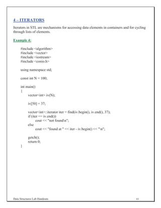 4 – ITERATORS
Iterators in STL are mechanisms for accessing data elements in containers and for cycling
through lists of elements.

Example 4:

     #include algorithm
     #include vector
     #include iostream
     #include conio.h

     using namespace std;

     const int N = 100;

     int main()
     {
          vectorint iv(N);

           iv[50] = 37;

           vectorint::iterator iter = find(iv.begin(), iv.end(), 37);
           if (iter == iv.end())
                  cout  not foundn;
           else
                  cout  found at   iter - iv.begin()  n;

           getch();
           return 0;
     }




Data Structures Lab Handouts                                                      61
 