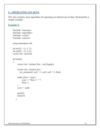5 - OPERATING ON SETS
STL also contains some algorithms for operating on ordered sets of data, illustrated by a
simple example:

Example 5:

     #include iostream
     #include algorithm
     #include vector
     #include conio.h

     using namespace std;

     int set1[] = {1, 2, 3};
     int set2[] = {2, 3, 4};
     vectorint set3(10);

     int main()
     {
          vectorint::iterator first = set3.begin();

             vectorint::iterator last =
               set_union(set1, set1 + 3, set2, set2 + 3, first);

             while (first != last) {
                  cout  *first   ;
                  first++;
             }
             cout  endl;

             getch();
             return 0;
         }




Data Structures Lab Handouts                                                        62
 