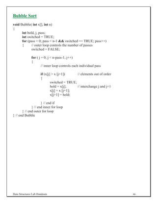 Bubble Sort
void Bubble( int x[], int n)
{
      int hold, j, pass;
      int switched = TRUE;
      for (pass = 0; pass  n-1  switched == TRUE; pass++)
      {      // outer loop controls the number of passes
             switched = FALSE;

               for ( j = 0; j  n-pass-1; j++)
               {
                       // inner loop controls each individual pass

                      if (x[j]  x [j+1])      // elements out of order
                      {
                              switched = TRUE;
                              hold = x[j];     // interchange j and j+1
                              x[j] = x [j+1];
                              x[j+1] = hold;

                     } // end if
              } // end inner for loop
       } // end outer for loop
} // end Bubble




Data Structures Lab Handouts                                              66
 