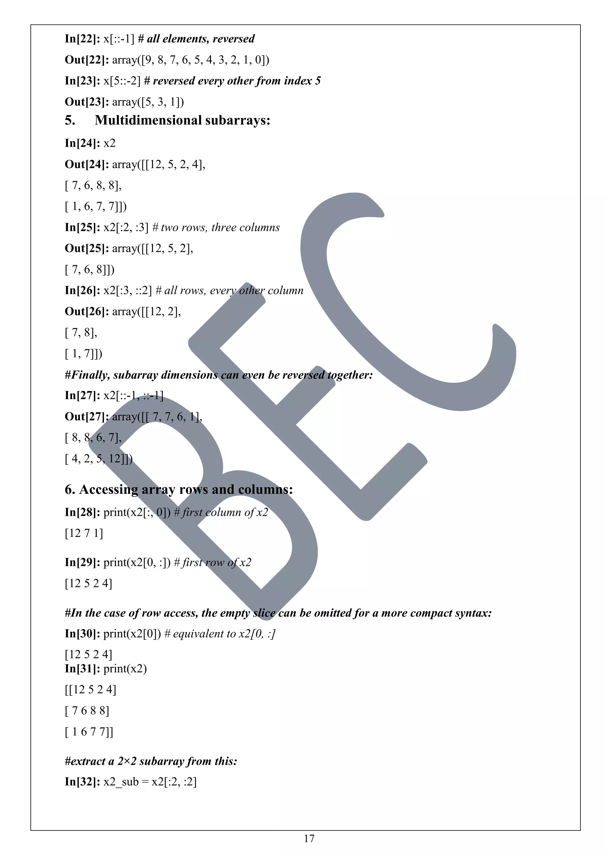 17
In[22]: x[::-1] # all elements, reversed
Out[22]: array([9, 8, 7, 6, 5, 4, 3, 2, 1, 0])
In[23]: x[5::-2] # reversed every other from index 5
Out[23]: array([5, 3, 1])
5. Multidimensional subarrays:
In[24]: x2
Out[24]: array([[12, 5, 2, 4],
[ 7, 6, 8, 8],
[ 1, 6, 7, 7]])
In[25]: x2[:2, :3] # two rows, three columns
Out[25]: array([[12, 5, 2],
[ 7, 6, 8]])
In[26]: x2[:3, ::2] # all rows, every other column
Out[26]: array([[12, 2],
[ 7, 8],
[ 1, 7]])
#Finally, subarray dimensions can even be reversed together:
In[27]: x2[::-1, ::-1]
Out[27]: array([[ 7, 7, 6, 1],
[ 8, 8, 6, 7],
[ 4, 2, 5, 12]])
6. Accessing array rows and columns:
In[28]: print(x2[:, 0]) # first column of x2
[12 7 1]
In[29]: print(x2[0, :]) # first row of x2
[12 5 2 4]
#In the case of row access, the empty slice can be omitted for a more compact syntax:
In[30]: print(x2[0]) # equivalent to x2[0, :]
[12 5 2 4]
In[31]: print(x2)
[[12 5 2 4]
[ 7 6 8 8]
[ 1 6 7 7]]
#extract a 2×2 subarray from this:
In[32]: x2_sub = x2[:2, :2]
 