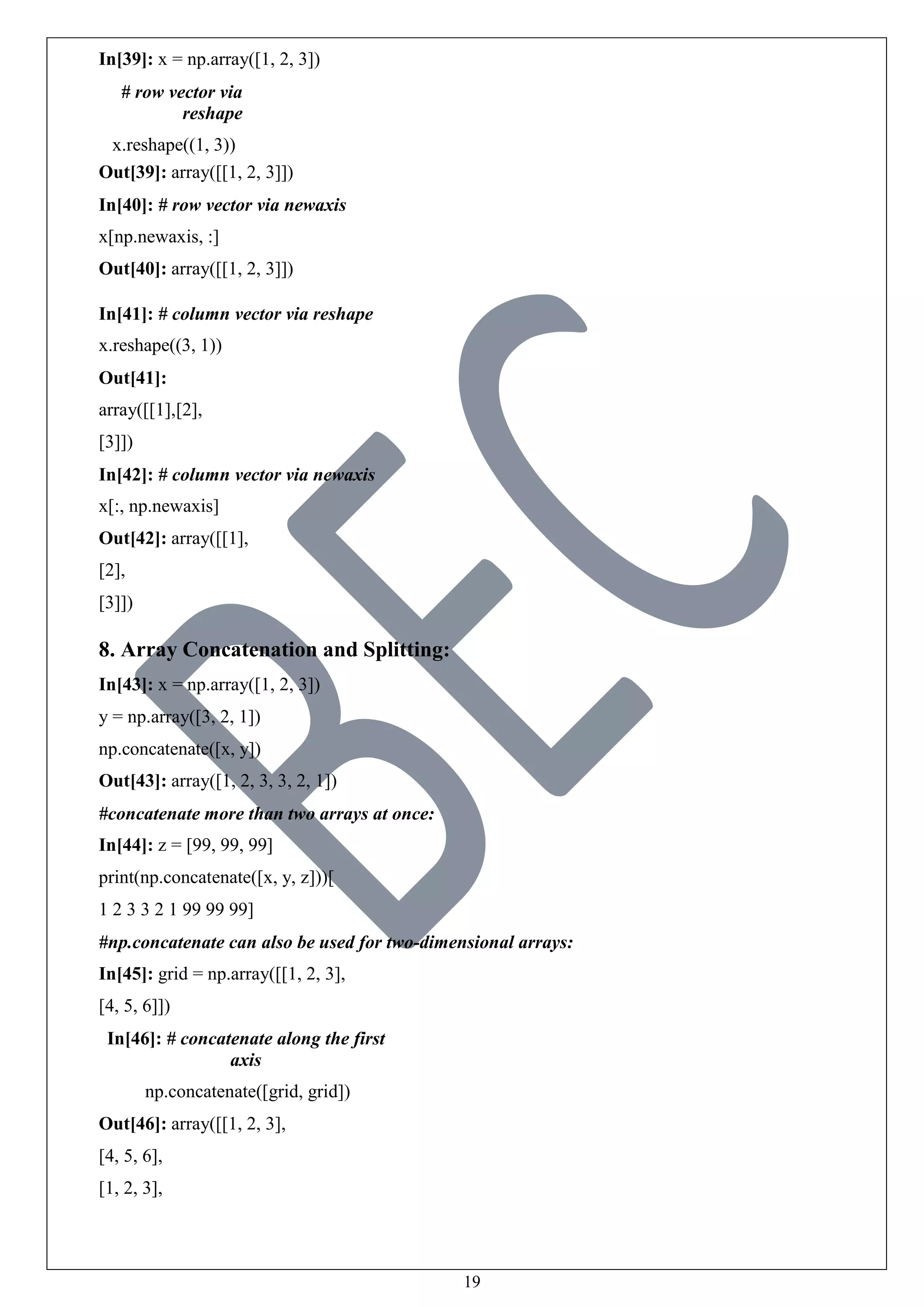 19
In[39]: x = np.array([1, 2, 3])
# row vector via
reshape
x.reshape((1, 3))
Out[39]: array([[1, 2, 3]])
In[40]: # row vector via newaxis
x[np.newaxis, :]
Out[40]: array([[1, 2, 3]])
In[41]: # column vector via reshape
x.reshape((3, 1))
Out[41]:
array([[1],[2],
[3]])
In[42]: # column vector via newaxis
x[:, np.newaxis]
Out[42]: array([[1],
[2],
[3]])
8. Array Concatenation and Splitting:
In[43]: x = np.array([1, 2, 3])
y = np.array([3, 2, 1])
np.concatenate([x, y])
Out[43]: array([1, 2, 3, 3, 2, 1])
#concatenate more than two arrays at once:
In[44]: z = [99, 99, 99]
print(np.concatenate([x, y, z]))[
1 2 3 3 2 1 99 99 99]
#np.concatenate can also be used for two-dimensional arrays:
In[45]: grid = np.array([[1, 2, 3],
[4, 5, 6]])
In[46]: # concatenate along the first
axis
np.concatenate([grid, grid])
Out[46]: array([[1, 2, 3],
[4, 5, 6],
[1, 2, 3],
 