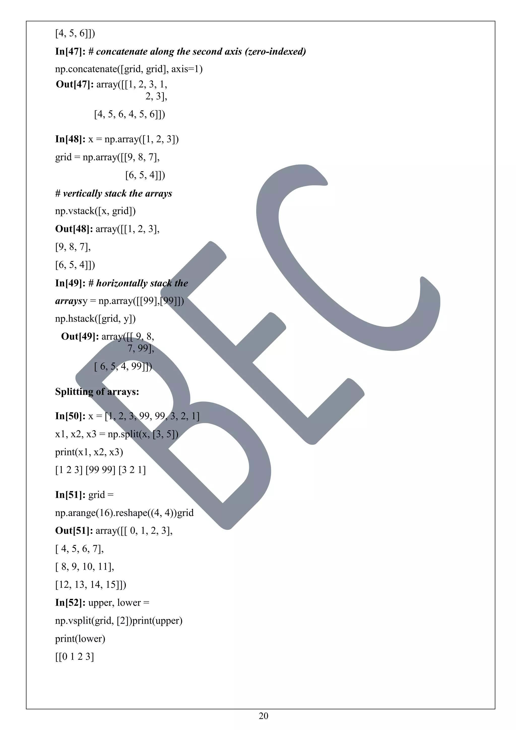 20
[4, 5, 6]])
In[47]: # concatenate along the second axis (zero-indexed)
np.concatenate([grid, grid], axis=1)
Out[47]: array([[1, 2, 3, 1,
2, 3],
[4, 5, 6, 4, 5, 6]])
In[48]: x = np.array([1, 2, 3])
grid = np.array([[9, 8, 7],
[6, 5, 4]])
# vertically stack the arrays
np.vstack([x, grid])
Out[48]: array([[1, 2, 3],
[9, 8, 7],
[6, 5, 4]])
In[49]: # horizontally stack the
arraysy = np.array([[99],[99]])
np.hstack([grid, y])
Out[49]: array([[ 9, 8,
7, 99],
[ 6, 5, 4, 99]])
Splitting of arrays:
In[50]: x = [1, 2, 3, 99, 99, 3, 2, 1]
x1, x2, x3 = np.split(x, [3, 5])
print(x1, x2, x3)
[1 2 3] [99 99] [3 2 1]
In[51]: grid =
np.arange(16).reshape((4, 4))grid
Out[51]: array([[ 0, 1, 2, 3],
[ 4, 5, 6, 7],
[ 8, 9, 10, 11],
[12, 13, 14, 15]])
In[52]: upper, lower =
np.vsplit(grid, [2])print(upper)
print(lower)
[[0 1 2 3]
 