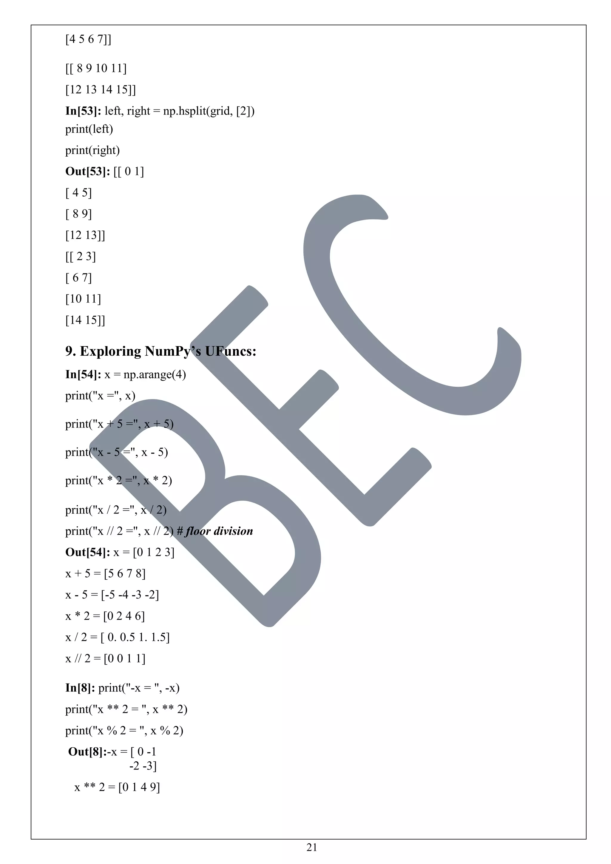 21
[4 5 6 7]]
[[ 8 9 10 11]
[12 13 14 15]]
In[53]: left, right = np.hsplit(grid, [2])
print(left)
print(right)
Out[53]: [[ 0 1]
[ 4 5]
[ 8 9]
[12 13]]
[[ 2 3]
[ 6 7]
[10 11]
[14 15]]
9. Exploring NumPy’s UFuncs:
In[54]: x = np.arange(4)
print("x =", x)
print("x + 5 =", x + 5)
print("x - 5 =", x - 5)
print("x * 2 =", x * 2)
print("x / 2 =", x / 2)
print("x // 2 =", x // 2) # floor division
Out[54]: x = [0 1 2 3]
x + 5 = [5 6 7 8]
x - 5 = [-5 -4 -3 -2]
x * 2 = [0 2 4 6]
x / 2 = [ 0. 0.5 1. 1.5]
x // 2 = [0 0 1 1]
In[8]: print("-x = ", -x)
print("x ** 2 = ", x ** 2)
print("x % 2 = ", x % 2)
Out[8]:-x = [ 0 -1
-2 -3]
x ** 2 = [0 1 4 9]
 