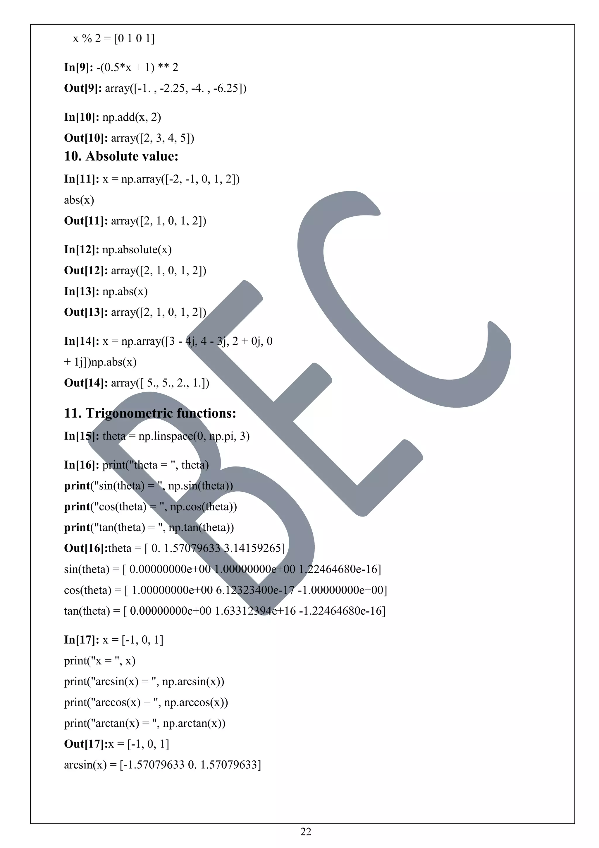 22
x % 2 = [0 1 0 1]
In[9]: -(0.5*x + 1) ** 2
Out[9]: array([-1. , -2.25, -4. , -6.25])
In[10]: np.add(x, 2)
Out[10]: array([2, 3, 4, 5])
10. Absolute value:
In[11]: x = np.array([-2, -1, 0, 1, 2])
abs(x)
Out[11]: array([2, 1, 0, 1, 2])
In[12]: np.absolute(x)
Out[12]: array([2, 1, 0, 1, 2])
In[13]: np.abs(x)
Out[13]: array([2, 1, 0, 1, 2])
In[14]: x = np.array([3 - 4j, 4 - 3j, 2 + 0j, 0
+ 1j])np.abs(x)
Out[14]: array([ 5., 5., 2., 1.])
11. Trigonometric functions:
In[15]: theta = np.linspace(0, np.pi, 3)
In[16]: print("theta = ", theta)
print("sin(theta) = ", np.sin(theta))
print("cos(theta) = ", np.cos(theta))
print("tan(theta) = ", np.tan(theta))
Out[16]:theta = [ 0. 1.57079633 3.14159265]
sin(theta) = [ 0.00000000e+00 1.00000000e+00 1.22464680e-16]
cos(theta) = [ 1.00000000e+00 6.12323400e-17 -1.00000000e+00]
tan(theta) = [ 0.00000000e+00 1.63312394e+16 -1.22464680e-16]
In[17]: x = [-1, 0, 1]
print("x = ", x)
print("arcsin(x) = ", np.arcsin(x))
print("arccos(x) = ", np.arccos(x))
print("arctan(x) = ", np.arctan(x))
Out[17]:x = [-1, 0, 1]
arcsin(x) = [-1.57079633 0. 1.57079633]
 