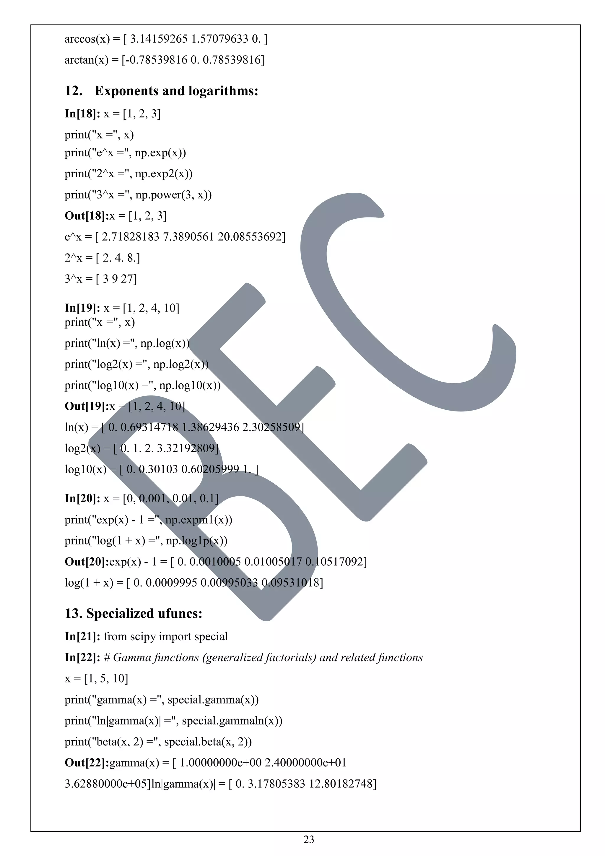 23
arccos(x) = [ 3.14159265 1.57079633 0. ]
arctan(x) = [-0.78539816 0. 0.78539816]
12. Exponents and logarithms:
In[18]: x = [1, 2, 3]
print("x =", x)
print("e^x =", np.exp(x))
print("2^x =", np.exp2(x))
print("3^x =", np.power(3, x))
Out[18]:x = [1, 2, 3]
e^x = [ 2.71828183 7.3890561 20.08553692]
2^x = [ 2. 4. 8.]
3^x = [ 3 9 27]
In[19]: x = [1, 2, 4, 10]
print("x =", x)
print("ln(x) =", np.log(x))
print("log2(x) =", np.log2(x))
print("log10(x) =", np.log10(x))
Out[19]:x = [1, 2, 4, 10]
ln(x) = [ 0. 0.69314718 1.38629436 2.30258509]
log2(x) = [ 0. 1. 2. 3.32192809]
log10(x) = [ 0. 0.30103 0.60205999 1. ]
In[20]: x = [0, 0.001, 0.01, 0.1]
print("exp(x) - 1 =", np.expm1(x))
print("log(1 + x) =", np.log1p(x))
Out[20]:exp(x) - 1 = [ 0. 0.0010005 0.01005017 0.10517092]
log(1 + x) = [ 0. 0.0009995 0.00995033 0.09531018]
13. Specialized ufuncs:
In[21]: from scipy import special
In[22]: # Gamma functions (generalized factorials) and related functions
x = [1, 5, 10]
print("gamma(x) =", special.gamma(x))
print("ln|gamma(x)| =", special.gammaln(x))
print("beta(x, 2) =", special.beta(x, 2))
Out[22]:gamma(x) = [ 1.00000000e+00 2.40000000e+01
3.62880000e+05]ln|gamma(x)| = [ 0. 3.17805383 12.80182748]
 