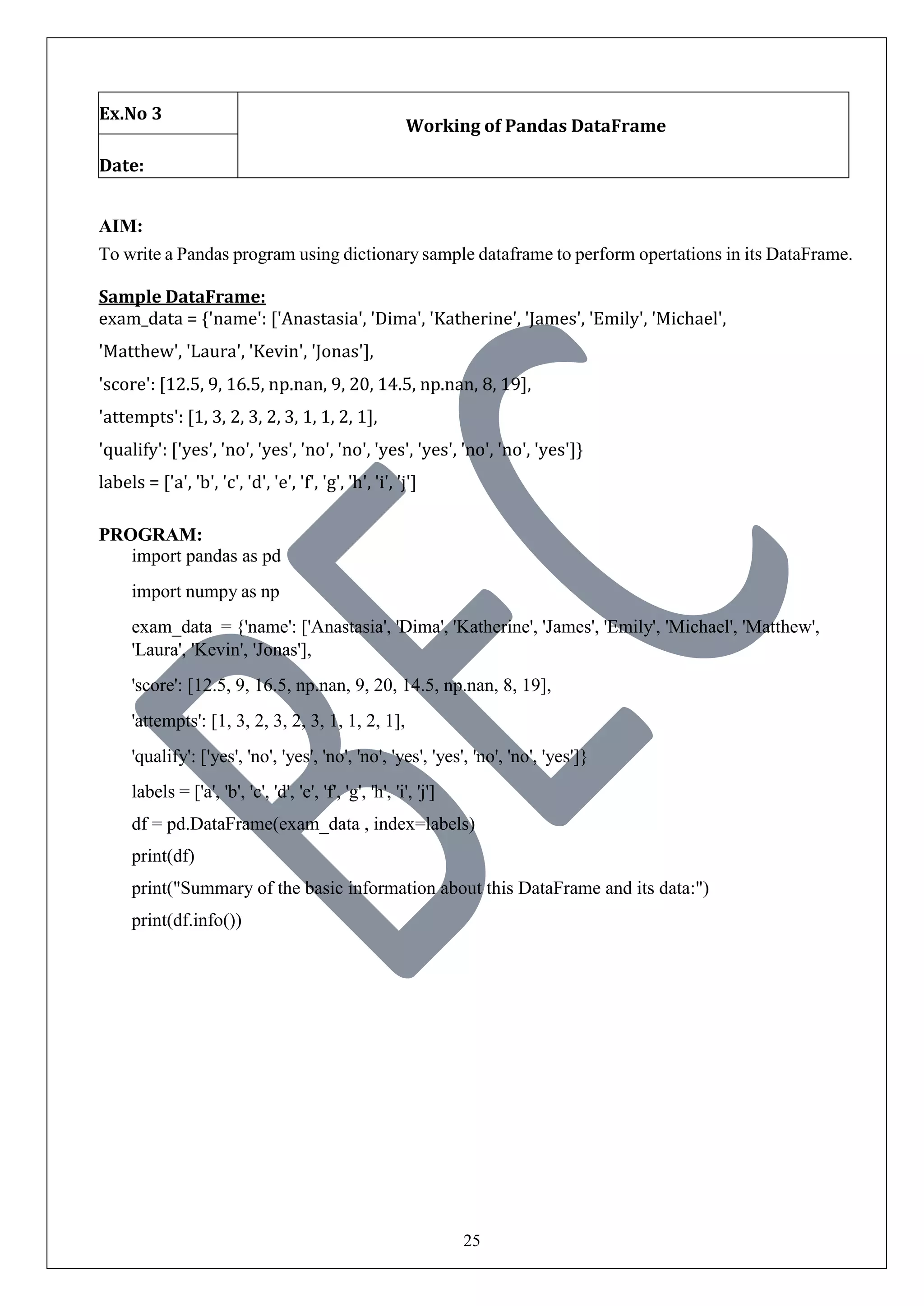 25
Ex.No 3
Working of Pandas DataFrame
Date:
AIM:
To write a Pandas program using dictionary sample dataframe to perform opertations in its DataFrame.
Sample DataFrame:
exam_data = {'name': ['Anastasia', 'Dima', 'Katherine', 'James', 'Emily', 'Michael',
'Matthew', 'Laura', 'Kevin', 'Jonas'],
'score': [12.5, 9, 16.5, np.nan, 9, 20, 14.5, np.nan, 8, 19],
'attempts': [1, 3, 2, 3, 2, 3, 1, 1, 2, 1],
'qualify': ['yes', 'no', 'yes', 'no', 'no', 'yes', 'yes', 'no', 'no', 'yes']}
labels = ['a', 'b', 'c', 'd', 'e', 'f', 'g', 'h', 'i', 'j']
PROGRAM:
import pandas as pd
import numpy as np
exam_data = {'name': ['Anastasia', 'Dima', 'Katherine', 'James', 'Emily', 'Michael', 'Matthew',
'Laura', 'Kevin', 'Jonas'],
'score': [12.5, 9, 16.5, np.nan, 9, 20, 14.5, np.nan, 8, 19],
'attempts': [1, 3, 2, 3, 2, 3, 1, 1, 2, 1],
'qualify': ['yes', 'no', 'yes', 'no', 'no', 'yes', 'yes', 'no', 'no', 'yes']}
labels = ['a', 'b', 'c', 'd', 'e', 'f', 'g', 'h', 'i', 'j']
df = pd.DataFrame(exam_data , index=labels)
print(df)
print("Summary of the basic information about this DataFrame and its data:")
print(df.info())
 