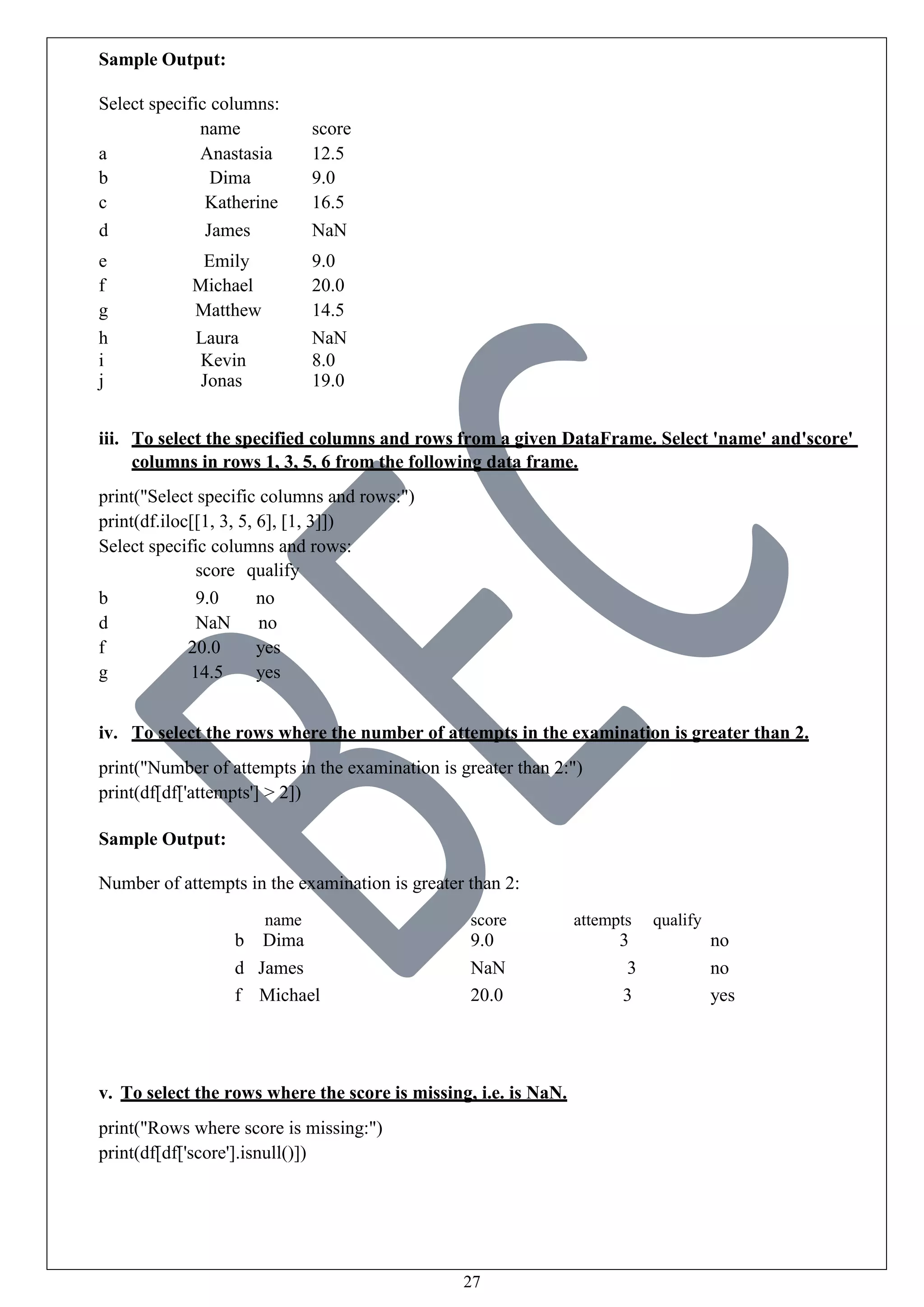 27
Sample Output:
Select specific columns:
name score
a Anastasia 12.5
b Dima 9.0
c Katherine 16.5
d James NaN
e Emily 9.0
f Michael 20.0
g Matthew 14.5
h Laura NaN
i Kevin 8.0
j Jonas 19.0
iii. To select the specified columns and rows from a given DataFrame. Select 'name' and'score'
columns in rows 1, 3, 5, 6 from the following data frame.
print("Select specific columns and rows:")
print(df.iloc[[1, 3, 5, 6], [1, 3]])
Select specific columns and rows:
score qualify
b 9.0 no
d NaN no
f 20.0 yes
g 14.5 yes
iv. To select the rows where the number of attempts in the examination is greater than 2.
print("Number of attempts in the examination is greater than 2:")
print(df[df['attempts'] > 2])
Sample Output:
Number of attempts in the examination is greater than 2:
name score attempts qualify
b Dima 9.0 3 no
d James NaN 3 no
f Michael 20.0 3 yes
v. To select the rows where the score is missing, i.e. is NaN.
print("Rows where score is missing:")
print(df[df['score'].isnull()])
 