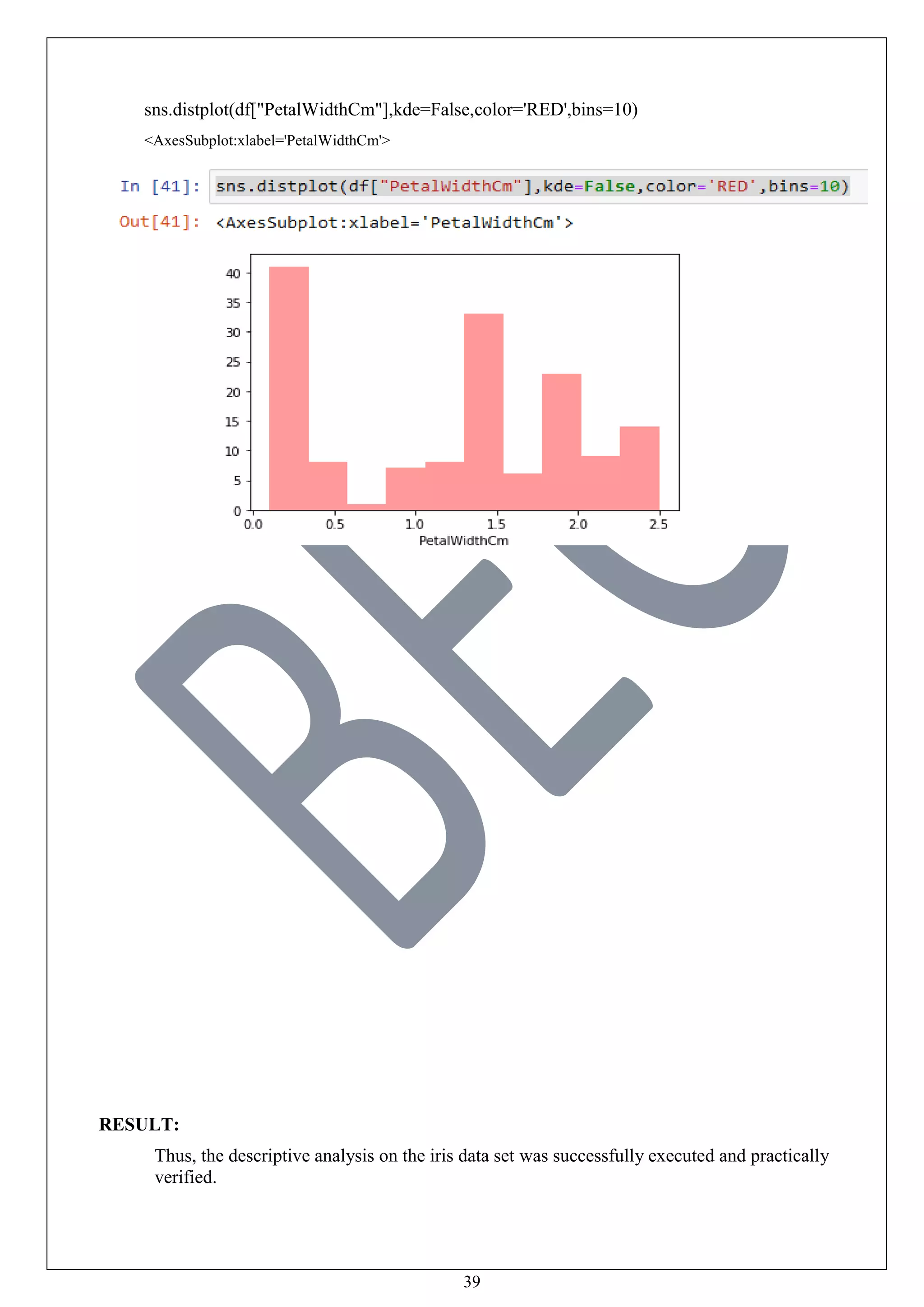 39
sns.distplot(df["PetalWidthCm"],kde=False,color='RED',bins=10)
<AxesSubplot:xlabel='PetalWidthCm'>
RESULT:
Thus, the descriptive analysis on the iris data set was successfully executed and practically
verified.
 