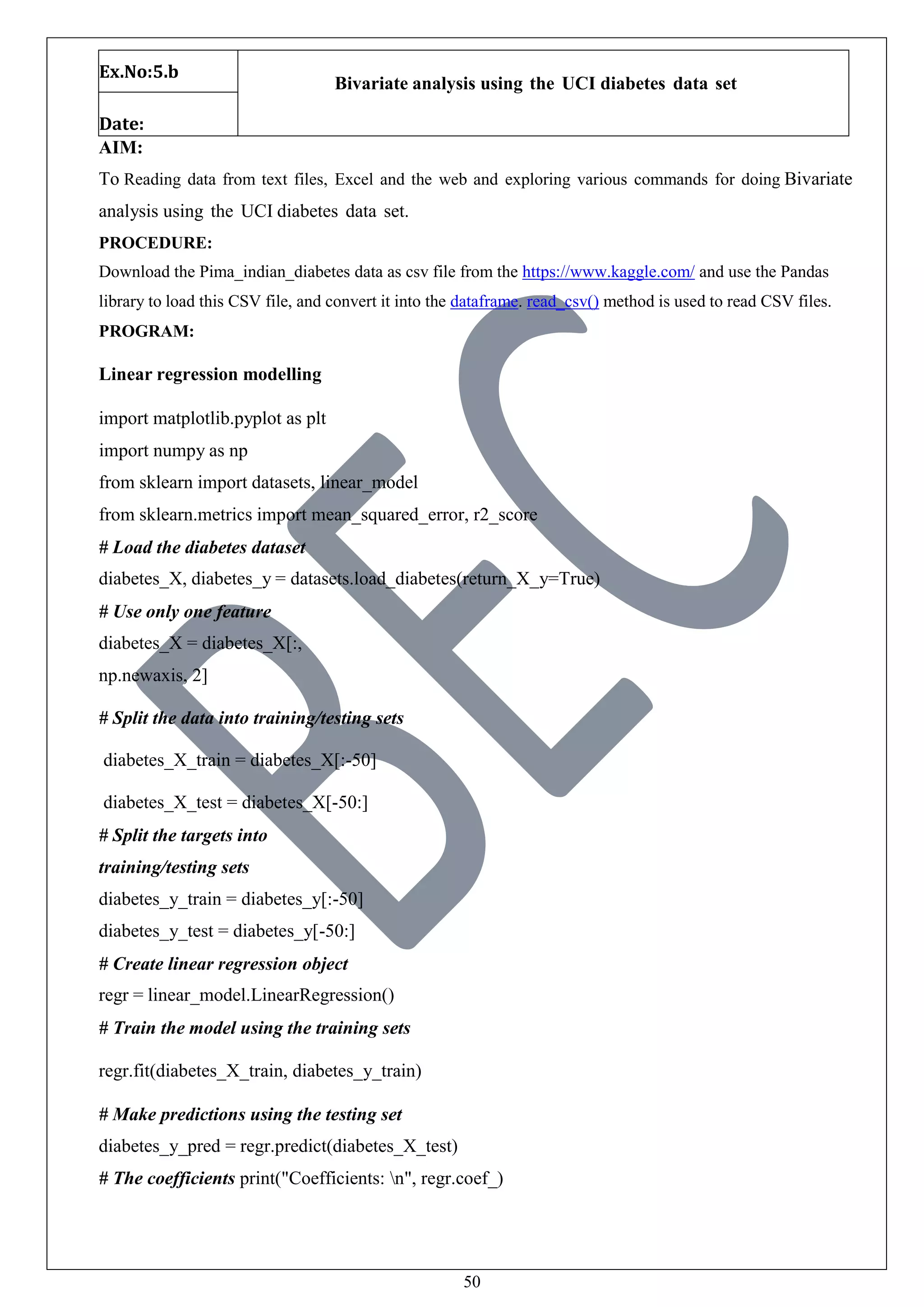 50
Ex.No:5.b
Bivariate analysis using the UCI diabetes data set
Date:
AIM:
To Reading data from text files, Excel and the web and exploring various commands for doing Bivariate
analysis using the UCI diabetes data set.
PROCEDURE:
Download the Pima_indian_diabetes data as csv file from the https://www.kaggle.com/ and use the Pandas
library to load this CSV file, and convert it into the dataframe. read_csv() method is used to read CSV files.
PROGRAM:
Linear regression modelling
import matplotlib.pyplot as plt
import numpy as np
from sklearn import datasets, linear_model
from sklearn.metrics import mean_squared_error, r2_score
# Load the diabetes dataset
diabetes_X, diabetes_y = datasets.load_diabetes(return_X_y=True)
# Use only one feature
diabetes_X = diabetes_X[:,
np.newaxis, 2]
# Split the data into training/testing sets
diabetes_X_train = diabetes_X[:-50]
diabetes_X_test = diabetes_X[-50:]
# Split the targets into
training/testing sets
diabetes_y_train = diabetes_y[:-50]
diabetes_y_test = diabetes_y[-50:]
# Create linear regression object
regr = linear_model.LinearRegression()
# Train the model using the training sets
regr.fit(diabetes_X_train, diabetes_y_train)
# Make predictions using the testing set
diabetes_y_pred = regr.predict(diabetes_X_test)
# The coefficients print("Coefficients: n", regr.coef_)
 