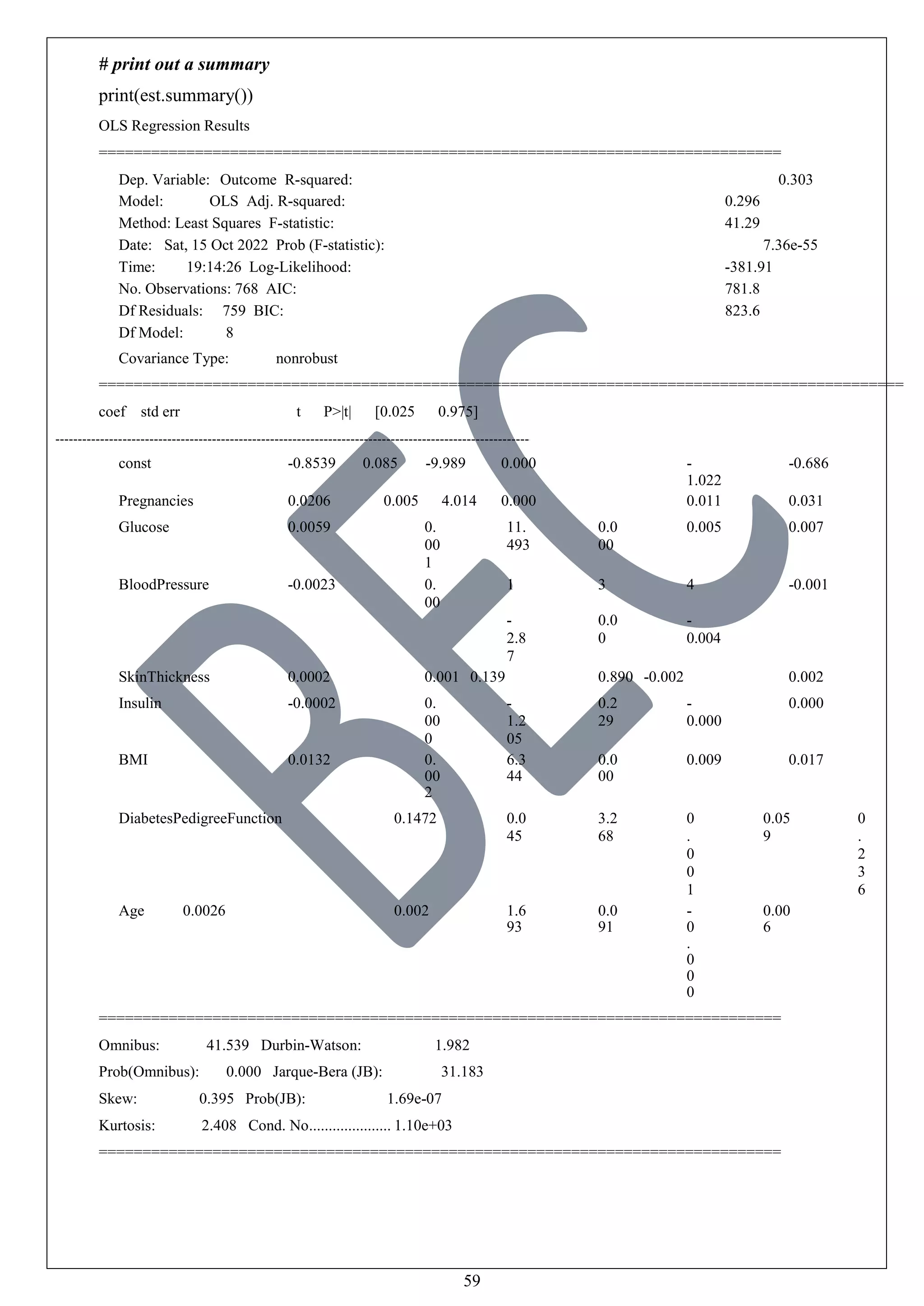 59
# print out a summary
print(est.summary())
OLS Regression Results
==============================================================================
Dep. Variable: Outcome R-squared: 0.303
Model: OLS Adj. R-squared: 0.296
Method: Least Squares F-statistic: 41.29
Date: Sat, 15 Oct 2022 Prob (F-statistic): 7.36e-55
Time: 19:14:26 Log-Likelihood: -381.91
No. Observations: 768 AIC: 781.8
Df Residuals: 759 BIC: 823.6
Df Model: 8
Covariance Type: nonrobust
============================================================================================
coef std err t P>|t| [0.025 0.975]
const -0.8539 0.085 -9.989 0.000 -
1.022
-0.686
Pregnancies 0.0206 0.005 4.014 0.000 0.011 0.031
Glucose 0.0059 0.
00
1
11.
493
0.0
00
0.005 0.007
BloodPressure -0.0023 0.
00
1
-
2.8
7
3
0.0
0
4
-
0.004
-0.001
SkinThickness 0.0002 0.001 0.139 0.890 -0.002 0.002
Insulin -0.0002 0.
00
0
-
1.2
05
0.2
29
-
0.000
0.000
BMI 0.0132 0.
00
2
6.3
44
0.0
00
0.009 0.017
DiabetesPedigreeFunction 0.1472 0.0
45
3.2
68
0
.
0
0
1
0.05
9
0
.
2
3
6
Age 0.0026 0.002 1.6
93
0.0
91
-
0
.
0
0
0
0.00
6
==============================================================================
Omnibus: 41.539 Durbin-Watson: 1.982
Prob(Omnibus): 0.000 Jarque-Bera (JB): 31.183
Skew: 0.395 Prob(JB): 1.69e-07
Kurtosis: 2.408 Cond. No..................... 1.10e+03
==============================================================================
 