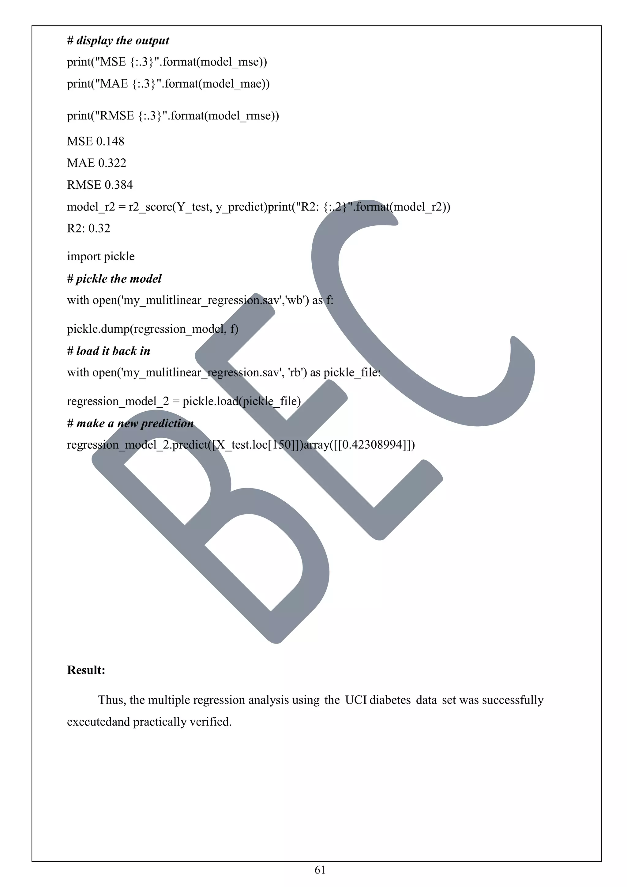 61
# display the output
print("MSE {:.3}".format(model_mse))
print("MAE {:.3}".format(model_mae))
print("RMSE {:.3}".format(model_rmse))
MSE 0.148
MAE 0.322
RMSE 0.384
model_r2 = r2_score(Y_test, y_predict)print("R2: {:.2}".format(model_r2))
R2: 0.32
import pickle
# pickle the model
with open('my_mulitlinear_regression.sav','wb') as f:
pickle.dump(regression_model, f)
# load it back in
with open('my_mulitlinear_regression.sav', 'rb') as pickle_file:
regression_model_2 = pickle.load(pickle_file)
# make a new prediction
regression_model_2.predict([X_test.loc[150]])array([[0.42308994]])
Result:
Thus, the multiple regression analysis using the UCI diabetes data set was successfully
executedand practically verified.
 