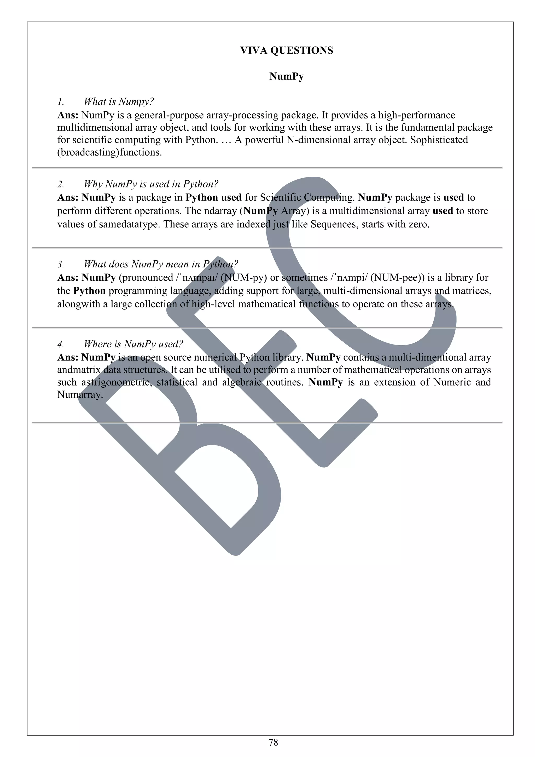 78
VIVA QUESTIONS
NumPy
1. What is Numpy?
Ans: NumPy is a general-purpose array-processing package. It provides a high-performance
multidimensional array object, and tools for working with these arrays. It is the fundamental package
for scientific computing with Python. … A powerful N-dimensional array object. Sophisticated
(broadcasting)functions.
2. Why NumPy is used in Python?
Ans: NumPy is a package in Python used for Scientific Computing. NumPy package is used to
perform different operations. The ndarray (NumPy Array) is a multidimensional array used to store
values of samedatatype. These arrays are indexed just like Sequences, starts with zero.
3. What does NumPy mean in Python?
Ans: NumPy (pronounced /ˈnʌmpaɪ/ (NUM-py) or sometimes /ˈnʌmpi/ (NUM-pee)) is a library for
the Python programming language, adding support for large, multi-dimensional arrays and matrices,
alongwith a large collection of high-level mathematical functions to operate on these arrays.
4. Where is NumPy used?
Ans: NumPy is an open source numerical Python library. NumPy contains a multi-dimentional array
andmatrix data structures. It can be utilised to perform a number of mathematical operations on arrays
such astrigonometric, statistical and algebraic routines. NumPy is an extension of Numeric and
Numarray.
 