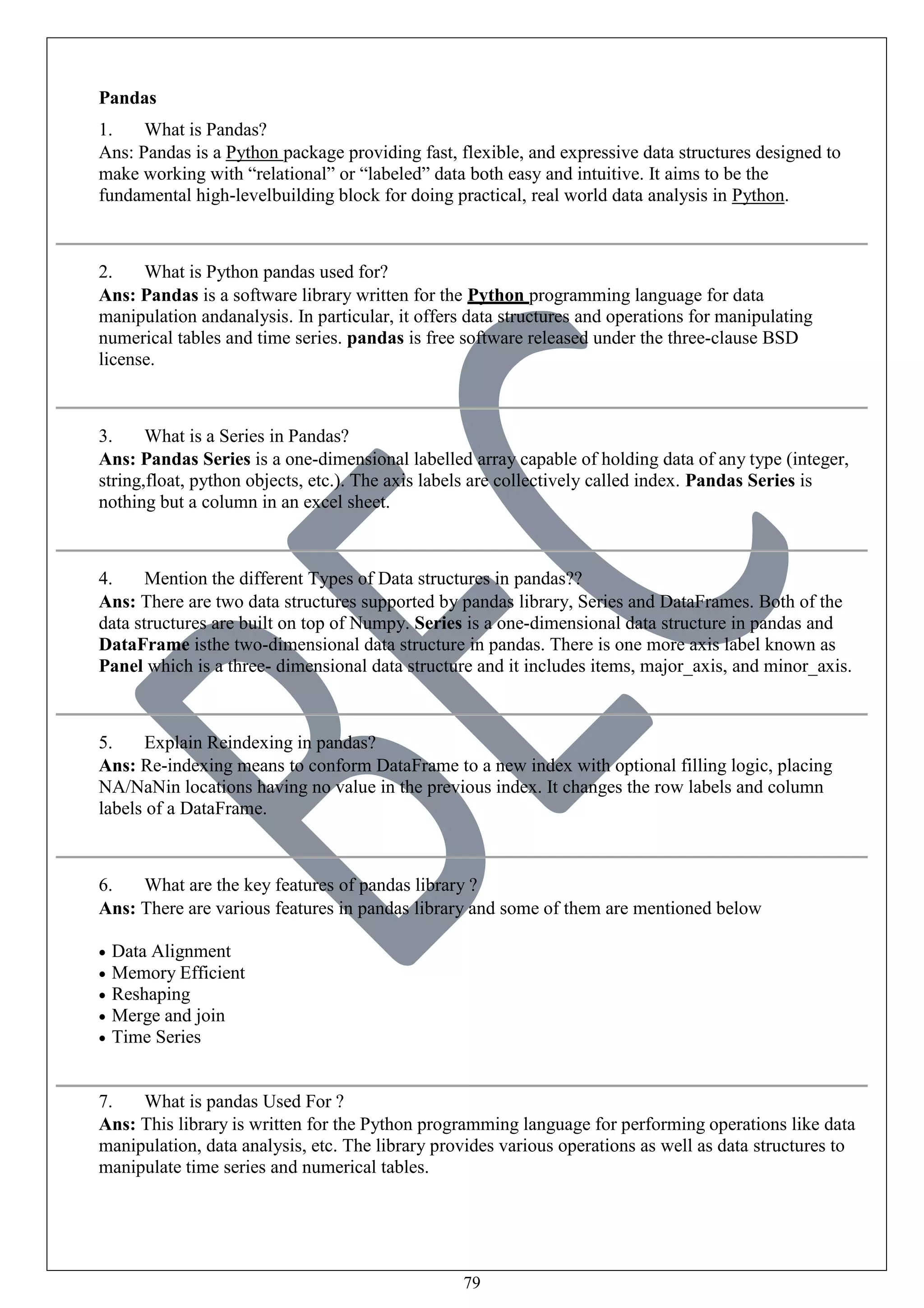 79
Pandas
1. What is Pandas?
Ans: Pandas is a Python package providing fast, flexible, and expressive data structures designed to
make working with “relational” or “labeled” data both easy and intuitive. It aims to be the
fundamental high-levelbuilding block for doing practical, real world data analysis in Python.
2. What is Python pandas used for?
Ans: Pandas is a software library written for the Python programming language for data
manipulation andanalysis. In particular, it offers data structures and operations for manipulating
numerical tables and time series. pandas is free software released under the three-clause BSD
license.
3. What is a Series in Pandas?
Ans: Pandas Series is a one-dimensional labelled array capable of holding data of any type (integer,
string,float, python objects, etc.). The axis labels are collectively called index. Pandas Series is
nothing but a column in an excel sheet.
4. Mention the different Types of Data structures in pandas??
Ans: There are two data structures supported by pandas library, Series and DataFrames. Both of the
data structures are built on top of Numpy. Series is a one-dimensional data structure in pandas and
DataFrame isthe two-dimensional data structure in pandas. There is one more axis label known as
Panel which is a three- dimensional data structure and it includes items, major_axis, and minor_axis.
5. Explain Reindexing in pandas?
Ans: Re-indexing means to conform DataFrame to a new index with optional filling logic, placing
NA/NaNin locations having no value in the previous index. It changes the row labels and column
labels of a DataFrame.
6. What are the key features of pandas library ?
Ans: There are various features in pandas library and some of them are mentioned below
 Data Alignment
 Memory Efficient
 Reshaping
 Merge and join
 Time Series
7. What is pandas Used For ?
Ans: This library is written for the Python programming language for performing operations like data
manipulation, data analysis, etc. The library provides various operations as well as data structures to
manipulate time series and numerical tables.
 