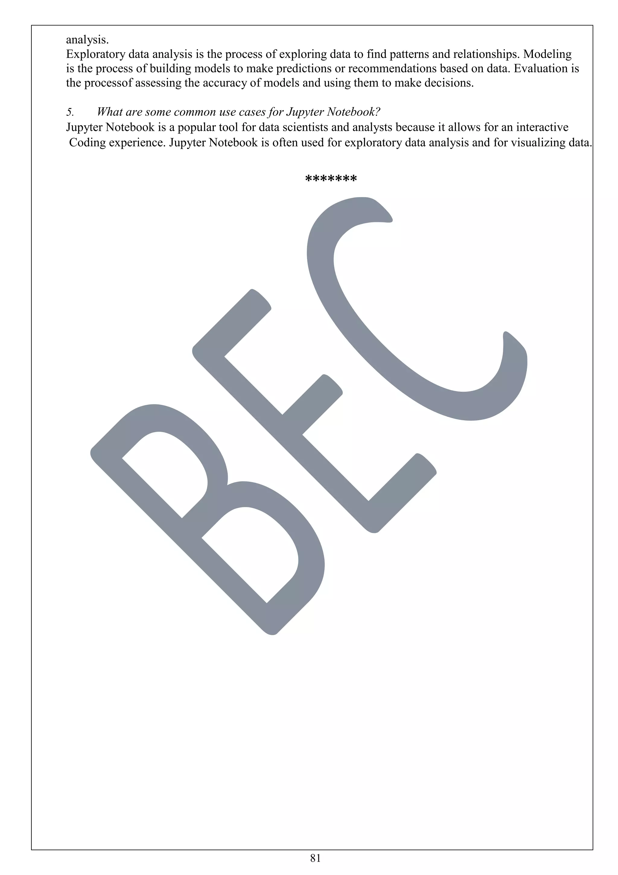 81
analysis.
Exploratory data analysis is the process of exploring data to find patterns and relationships. Modeling
is the process of building models to make predictions or recommendations based on data. Evaluation is
the processof assessing the accuracy of models and using them to make decisions.
5. What are some common use cases for Jupyter Notebook?
Jupyter Notebook is a popular tool for data scientists and analysts because it allows for an interactive
Coding experience. Jupyter Notebook is often used for exploratory data analysis and for visualizing data.
*******
 