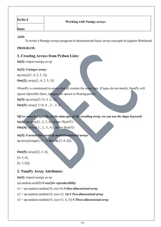 14
Ex.No 2
Working with Numpy arrays
Date:
AIM:
To write a Numpy arrays program to demonstrate basic array concepts in Jupyter Notebook.
PROGRAM:
1. Creating Arrays from Python Lists:
In[1]: import numpy as np
In[2]: # integer array:
np.array([1, 4, 2, 5, 3])
Out[2]: array([1, 4, 2, 5, 3])
#NumPy is constrained to arrays that all contain the same type. If types do not match, NumPy will
upcast ifpossible (here, integers are upcast to floating point):
In[3]: np.array([3.14, 4, 2, 3])
Out[3]: array([ 3.14, 4. , 2. , 3. ])
#If we want to explicitly set the data type of the resulting array, we can use the dtype keyword:
In[4]: np.array([1, 2, 3, 4], dtype='float32')
Out[4]: array([ 1., 2., 3., 4.], dtype=float32)
In[5]: # nested lists result in multidimensional arrays
np.array([range(i, i + 3) for i in [2, 4, 6]])
Out[5]: array([[2, 3, 4],
[4, 5, 6],
[6, 7, 8]])
2. NumPy Array Attributes:
In[1]: import numpy as np
np.random.seed(0) # seed for reproducibility
x1 = np.random.randint(10, size=6) # One-dimensional array
x2 = np.random.randint(10, size=(3, 4)) # Two-dimensional array
x3 = np.random.randint(10, size=(3, 4, 5)) # Three-dimensional array
 