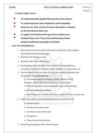 CS3362 DATA SCIENCE LABORATORY L T P C
0 0 4 2
COURSE OBJECTIVES:
To understand the python libraries for data science.
To understand the basic Statistical and Probability
measures for data science.To learn descriptive analytics
on the benchmark data sets.
To apply correlation and regression analytics on
standard data sets. To present and interpret data
using visualization packages in Python.
LIST OF EXPERIMENTS:
1. Download, install and explore the features of NumPy, SciPy, Jupyter,
Statsmodelsand Pandaspackages.
2. Working with Numpy arrays
3. Working with Pandas data frames
4. Reading data from text files, Excel and the web and exploring
variouscommands for doingdescriptive analytics on the Iris data set.
5. Use the diabetes data set from UCI and Pima Indians Diabetes data
set forperforming thefollowing:
a. Univariate analysis: Frequency, Mean, Median, Mode,
Variance, StandardDeviation,Skewness and Kurtosis.
b. Bivariate analysis: Linear and logistic regression modeling
c. Multiple Regression analysis
d. Also compare the results of the above analysis for the two data sets.
6. Apply and explore various plotting functions on UCI data sets.
a. Normal curves
b. Density and contour plots
c. Correlation and scatter plots
d. Histograms
e. Three dimensional plotting
7. Visualizing Geographic Data with Basemap
 