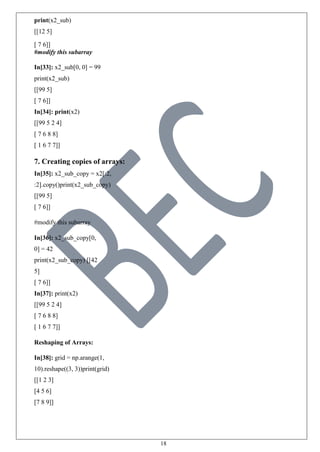 18
print(x2_sub)
[[12 5]
[ 7 6]]
#modify this subarray
In[33]: x2_sub[0, 0] = 99
print(x2_sub)
[[99 5]
[ 7 6]]
In[34]: print(x2)
[[99 5 2 4]
[ 7 6 8 8]
[ 1 6 7 7]]
7. Creating copies of arrays:
In[35]: x2_sub_copy = x2[:2,
:2].copy()print(x2_sub_copy)
[[99 5]
[ 7 6]]
#modify this subarray
In[36]: x2_sub_copy[0,
0] = 42
print(x2_sub_copy) [[42
5]
[ 7 6]]
In[37]: print(x2)
[[99 5 2 4]
[ 7 6 8 8]
[ 1 6 7 7]]
Reshaping of Arrays:
In[38]: grid = np.arange(1,
10).reshape((3, 3))print(grid)
[[1 2 3]
[4 5 6]
[7 8 9]]
 