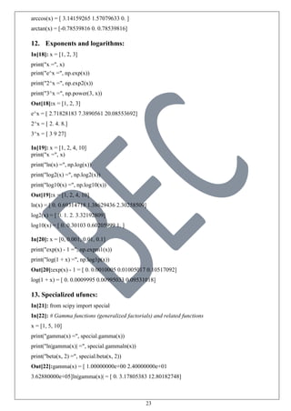 23
arccos(x) = [ 3.14159265 1.57079633 0. ]
arctan(x) = [-0.78539816 0. 0.78539816]
12. Exponents and logarithms:
In[18]: x = [1, 2, 3]
print("x =", x)
print("e^x =", np.exp(x))
print("2^x =", np.exp2(x))
print("3^x =", np.power(3, x))
Out[18]:x = [1, 2, 3]
e^x = [ 2.71828183 7.3890561 20.08553692]
2^x = [ 2. 4. 8.]
3^x = [ 3 9 27]
In[19]: x = [1, 2, 4, 10]
print("x =", x)
print("ln(x) =", np.log(x))
print("log2(x) =", np.log2(x))
print("log10(x) =", np.log10(x))
Out[19]:x = [1, 2, 4, 10]
ln(x) = [ 0. 0.69314718 1.38629436 2.30258509]
log2(x) = [ 0. 1. 2. 3.32192809]
log10(x) = [ 0. 0.30103 0.60205999 1. ]
In[20]: x = [0, 0.001, 0.01, 0.1]
print("exp(x) - 1 =", np.expm1(x))
print("log(1 + x) =", np.log1p(x))
Out[20]:exp(x) - 1 = [ 0. 0.0010005 0.01005017 0.10517092]
log(1 + x) = [ 0. 0.0009995 0.00995033 0.09531018]
13. Specialized ufuncs:
In[21]: from scipy import special
In[22]: # Gamma functions (generalized factorials) and related functions
x = [1, 5, 10]
print("gamma(x) =", special.gamma(x))
print("ln|gamma(x)| =", special.gammaln(x))
print("beta(x, 2) =", special.beta(x, 2))
Out[22]:gamma(x) = [ 1.00000000e+00 2.40000000e+01
3.62880000e+05]ln|gamma(x)| = [ 0. 3.17805383 12.80182748]
 
