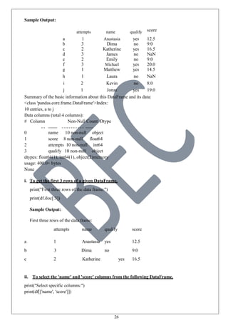 26
Sample Output:
attempts name qualify score
a 1 Anastasia yes 12.5
b 3 Dima no 9.0
c 2 Katherine yes 16.5
d 3 James no NaN
e 2 Emily no 9.0
f 3 Michael yes 20.0
g 1 Matthew yes 14.5
h 1 Laura no NaN
i 2 Kevin no 8.0
j 1 Jonas yes 19.0
Summary of the basic information about this DataFrame and its data:
<class 'pandas.core.frame.DataFrame'>Index:
10 entries, a to j
Data columns (total 4 columns):
# Column Non-Null Count Dtype
0 name 10 non-null object
1 score 8 non-null float64
2 attempts 10 non-null int64
3 qualify 10 non-null object
dtypes: float64(1), int64(1), object(2)memory
usage: 400.0+ bytes
None
i. To get the first 3 rows of a given DataFrame.
print("First three rows of the data frame:")
print(df.iloc[:3])
Sample Output:
First three rows of the data frame:
attempts name qualify score
a 1 Anastasia yes 12.5
b 3 Dima no 9.0
c 2 Katherine yes 16.5
ii. To select the 'name' and 'score' columns from the following DataFrame.
print("Select specific columns:")
print(df[['name', 'score']])
 