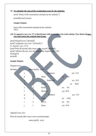 29
vii. To calculate the sum of the examination score by the students.
print("nSum of the examination attempts by the students:")
print(df['score'].sum())
Sample Output:
Sum of the examination attempts by the students:
108.5
viii. To append a new row 'k' to DataFrame with given values for each column. Now delete thenew
row and return the original data frame.
print("Original rows:")print(df)
print("nAppend a new row:") df.loc['k'] =
[1, 'Suresh', 'yes', 15.5]
print("Print all records after insert a new record:")print(df)
print("nDelete the new row and display the original rows:")df =
df.drop('k')
print(df)
Sample Output:
Original rows:
attempts name qualify score
a 1 Anastasia yes 12.5
b 3 Dima no 9.0
c 2 Katherine yes 16.5
d 3 James no NaN
e 2 Emily no 9.0
f 3 Michael yes 20.0
g 1 Matthew yes 14.5
h 1 Laura no NaN
i 2 Kevin no 8.0
j 1 Jonas yes 19.0
Append a new row:
Print all records after insert a new record:attempts
name qualify score
 