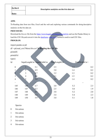33
Ex.No:4
Descriptive analytics on the Iris data set
Date:
AIM:
To Reading data from text files, Excel and the web and exploring various commands for doing descriptive
analytics on the Iris data set.
PROCEDURE:
Download the Iris.csv file from the https://www.kaggle.com/datasets/uciml/iris and use the Pandas library to
load this CSV file,and convert it into the dataframe. read_csv() method is used to read CSV files.
PROGRAM:
import pandas as pd
df = pd.read_csv("Music/Iris.csv")# Reading the CSV file
print(df)
print(df.d
types)
Id SepalLengthCm SepalWidthCm PetalLengthCm PetalWidthCm 
0 1 5.1 3.5 1.4 0.2
1 2 4.9 3.0 1.4 0.2
2 3 4.7 3.2 1.3 0.2
3 4 4.6 3.1 1.5 0.2
4 5 5.0 3.6 1.4 0.2
.. ... ... ... ... ...
145 146 6.7 3.0 5.2 2.3
146 147 6.3 2.5 5.0 1.9
147 148 6.5 3.0 5.2 2.0
148 149 6.2 3.4 5.4 2.3
149 150 5.9 3.0 5.1 1.8
Species
0 Iris-setosa
1 Iris-setosa
2 Iris-setosa
3 Iris-setosa
4 Iris-setosa
 