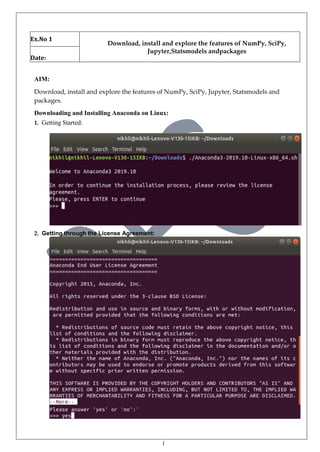 1
Ex.No 1
Download, install and explore the features of NumPy, SciPy,
Jupyter,Statsmodels andpackages
Date:
AIM:
Download, install and explore the features of NumPy, SciPy, Jupyter, Statsmodels and
packages.
Downloading and Installing Anaconda on Linux:
1. Getting Started:
2. Getting through the License Agreement:
 