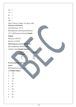 44
..
191 1
177 1
44 1
62 1
190 1
Name: Glucose, Length: 136, dtype: int64
#skewness and kurtosis
print("Skewness: %f" %
df['Pregnancies'].skew())print("Kurtosis:
%f" % df['Pregnancies'].kurt()) Sample
Output:
Skewness: 0.901674
Kurtosis: 0.159220
#find frequency of each letter grade
pd.crosstab(index=df['Outcome'],
columns='count')Sample Output:
col_0 count
Outcome
0 500
1 268
#create frequency table for
'points'
df['Pregnancies'].value_count
s() Sample Output:
1 135
0 111
2 103
3 75
4 68
5 57
6 50
7 45
8 38
9 28
 