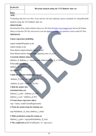 50
Ex.No:5.b
Bivariate analysis using the UCI diabetes data set
Date:
AIM:
To Reading data from text files, Excel and the web and exploring various commands for doing Bivariate
analysis using the UCI diabetes data set.
PROCEDURE:
Download the Pima_indian_diabetes data as csv file from the https://www.kaggle.com/ and use the Pandas
library to load this CSV file, and convert it into the dataframe. read_csv() method is used to read CSV files.
PROGRAM:
Linear regression modelling
import matplotlib.pyplot as plt
import numpy as np
from sklearn import datasets, linear_model
from sklearn.metrics import mean_squared_error, r2_score
# Load the diabetes dataset
diabetes_X, diabetes_y = datasets.load_diabetes(return_X_y=True)
# Use only one feature
diabetes_X = diabetes_X[:,
np.newaxis, 2]
# Split the data into training/testing sets
diabetes_X_train = diabetes_X[:-50]
diabetes_X_test = diabetes_X[-50:]
# Split the targets into
training/testing sets
diabetes_y_train = diabetes_y[:-50]
diabetes_y_test = diabetes_y[-50:]
# Create linear regression object
regr = linear_model.LinearRegression()
# Train the model using the training sets
regr.fit(diabetes_X_train, diabetes_y_train)
# Make predictions using the testing set
diabetes_y_pred = regr.predict(diabetes_X_test)
# The coefficients print("Coefficients: n", regr.coef_)
 