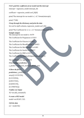 58
# let's grab the coefficient of our model and the intercept
intercept = regression_model.intercept_[0]
coefficent = regression_model.coef_[0][0]
print("The intercept for our model is {:.4}".format(intercept))
print('-'*100)
# loop through the dictionary and print the data
for coef in zip(X.columns, regression_model.coef_[0]):
print("The Coefficient for {} is {:.2}".format(coef[0],coef[1]))
Sample output:
The intercept for our model is -0.879
The Coefficient for Pregnancies is 0.015
The Coefficient for Glucose is 0.0057
The Coefficient for BloodPressure is -0.0021
The Coefficient for SkinThickness is 0.001
The Coefficient for Insulin is -0.00017
The Coefficient for BMI is 0.013
The Coefficient for DiabetesPedigreeFunction is 0.14
The Coefficient for Age is 0.0038
# Get multiple predictions
y_predict = regression_model.predict(X_test)
# Show the first 5
predictionsy_predict[:5]
array([[1.01391226],
[0.21532924],
[0.09157383],
[0.60583158],
[0.15988782]])
# define our intput
X2=sm.add_constant(X)
# create a OLS model
model=sm.OLS(Y, X2)
# fit the data
est = model.fit()
 