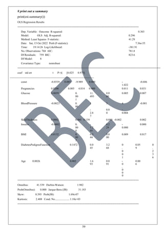 59
# print out a summary
print(est.summary())
OLS Regression Results
==============================================================================
Dep. Variable: Outcome R-squared: 0.303
Model: OLS Adj. R-squared: 0.296
Method: Least Squares F-statistic: 41.29
Date: Sat, 15 Oct 2022 Prob (F-statistic): 7.36e-55
Time: 19:14:26 Log-Likelihood: -381.91
No. Observations: 768 AIC: 781.8
Df Residuals: 759 BIC: 823.6
Df Model: 8
Covariance Type: nonrobust
============================================================================================
coef std err t P>|t| [0.025 0.975]
const -0.8539 0.085 -9.989 0.000 -
1.022
-0.686
Pregnancies 0.0206 0.005 4.014 0.000 0.011 0.031
Glucose 0.0059 0.
00
1
11.
493
0.0
00
0.005 0.007
BloodPressure -0.0023 0.
00
1
-
2.8
7
3
0.0
0
4
-
0.004
-0.001
SkinThickness 0.0002 0.001 0.139 0.890 -0.002 0.002
Insulin -0.0002 0.
00
0
-
1.2
05
0.2
29
-
0.000
0.000
BMI 0.0132 0.
00
2
6.3
44
0.0
00
0.009 0.017
DiabetesPedigreeFunction 0.1472 0.0
45
3.2
68
0
.
0
0
1
0.05
9
0
.
2
3
6
Age 0.0026 0.002 1.6
93
0.0
91
-
0
.
0
0
0
0.00
6
==============================================================================
Omnibus: 41.539 Durbin-Watson: 1.982
Prob(Omnibus): 0.000 Jarque-Bera (JB): 31.183
Skew: 0.395 Prob(JB): 1.69e-07
Kurtosis: 2.408 Cond. No..................... 1.10e+03
==============================================================================
 
