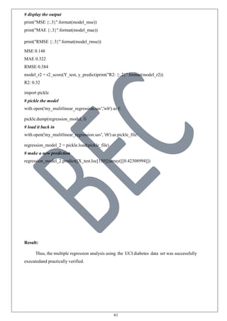 61
# display the output
print("MSE {:.3}".format(model_mse))
print("MAE {:.3}".format(model_mae))
print("RMSE {:.3}".format(model_rmse))
MSE 0.148
MAE 0.322
RMSE 0.384
model_r2 = r2_score(Y_test, y_predict)print("R2: {:.2}".format(model_r2))
R2: 0.32
import pickle
# pickle the model
with open('my_mulitlinear_regression.sav','wb') as f:
pickle.dump(regression_model, f)
# load it back in
with open('my_mulitlinear_regression.sav', 'rb') as pickle_file:
regression_model_2 = pickle.load(pickle_file)
# make a new prediction
regression_model_2.predict([X_test.loc[150]])array([[0.42308994]])
Result:
Thus, the multiple regression analysis using the UCI diabetes data set was successfully
executedand practically verified.
 